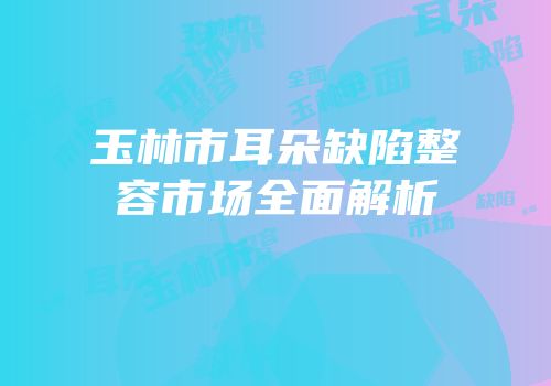 玉林市耳朵缺陷整容市场全面解析