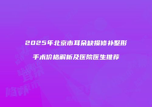2025年北京市耳朵缺损修补整形手术价格解析及医院医生推荐