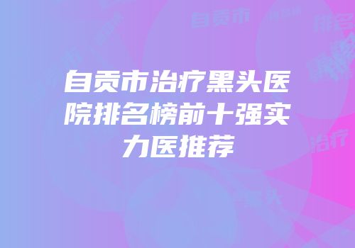 自贡市治疗黑头医院排名榜前十强实力医推荐