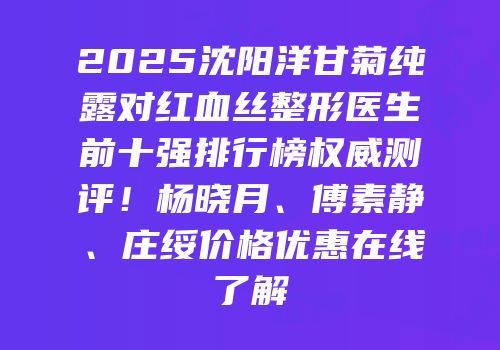 2025沈阳洋甘菊纯露对红血丝整形医生前十强排行榜权威测评！杨晓月、傅素静、庄绥价格优惠在线了解