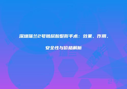 深圳瑞兰2号玻尿酸整形手术：效果、作用、安全性与价格解析