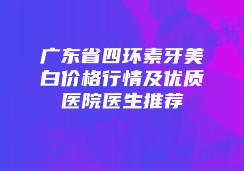 广东省四环素牙美白价格行情及优质医院医生推荐