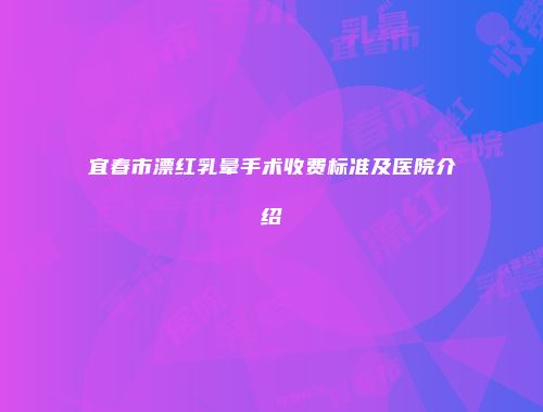 宜春市漂红乳晕手术收费标准及医院介绍