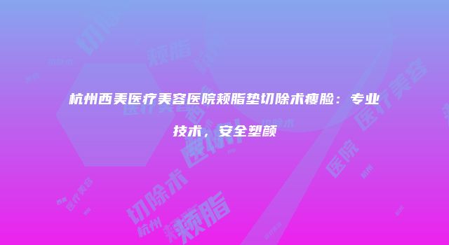 杭州西美医疗美容医院颊脂垫切除术瘦脸：专业技术，安全塑颜