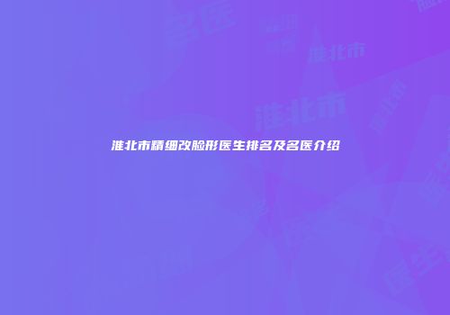 淮北市精细改脸形医生排名及名医介绍