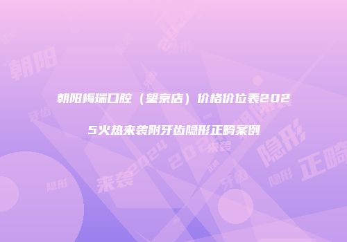 朝阳梅瑞口腔（望京店）价格价位表2025火热来袭附牙齿隐形正畸案例
