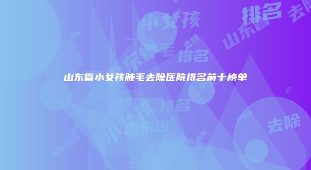 山东省小女孩腋毛去除医院排名前十榜单