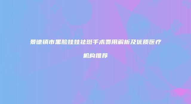 景德镇市黑脸娃娃祛斑手术费用解析及优质医疗机构推荐