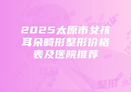 2025太原市女孩耳朵畸形整形价格表及医院推荐