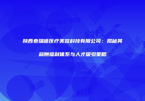 陕西泰瑞德医疗美容科技有限公司：揭秘其薪酬福利体系与人才吸引策略