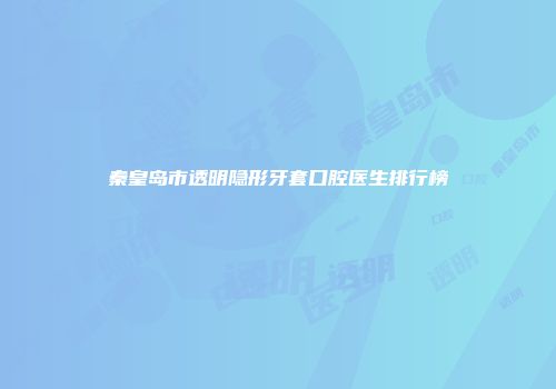 秦皇岛市透明隐形牙套口腔医生排行榜