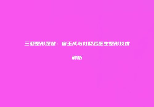 三亚整形翘楚：宿玉成与杜晓岩医生整形技术解析