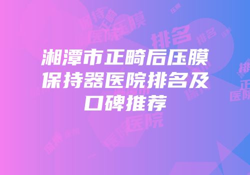 湘潭市正畸后压膜保持器医院排名及口碑推荐