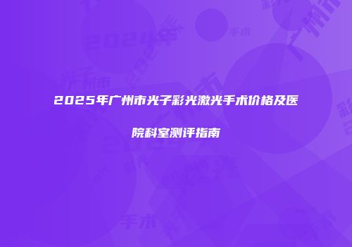 2025年广州市光子彩光激光手术价格及医院科室测评指南