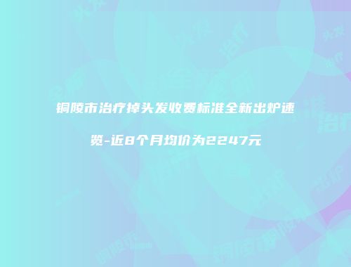 铜陵市治疗掉头发收费标准全新出炉速览-近8个月均价为2247元
