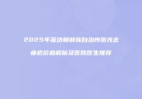 2025年延边朝鲜族自治州激光去痤疮价格解析及医院医生推荐
