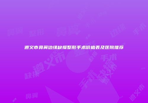 遵义市鼻翼边缘缺损整形手术价格表及医院推荐