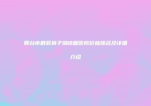邢台市唇裂鼻子塌修复医院价格排名及详细介绍