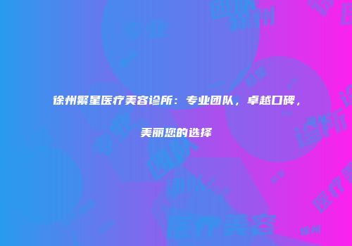 徐州繁星医疗美容诊所：专业团队，卓越口碑，美丽您的选择