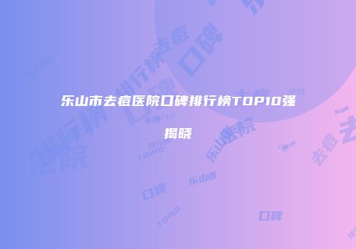 乐山市去痘医院口碑排行榜TOP10强揭晓
