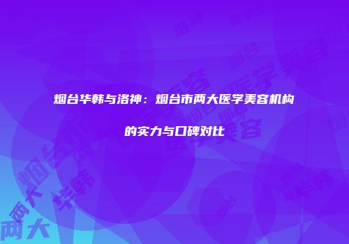 烟台华韩与洛神：烟台市两大医学美容机构的实力与口碑对比