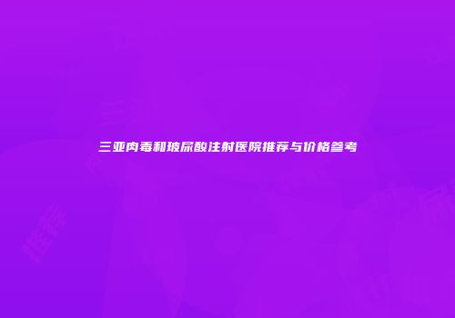 三亚肉毒和玻尿酸注射医院推荐与价格参考