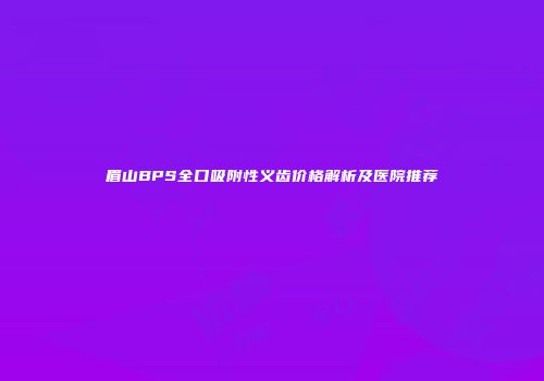眉山BPS全口吸附性义齿价格解析及医院推荐