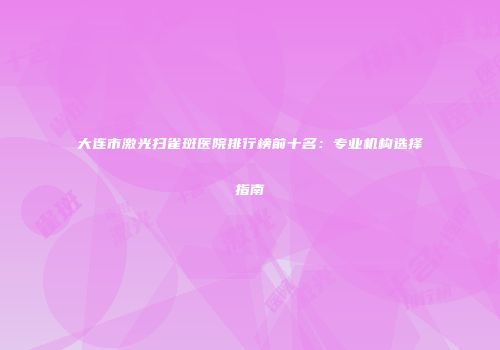 大连市激光扫雀斑医院排行榜前十名：专业机构选择指南
