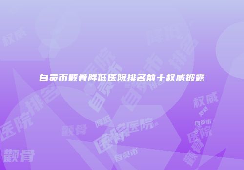 自贡市颧骨降低医院排名前十权威披露