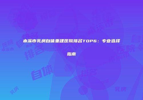 本溪市乳房自体重建医院排名TOP6：专业选择指南