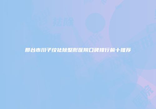 邢台市川子纹祛除整形医院口碑排行前十推荐