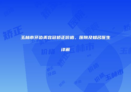 玉林市牙齿美容冠矫正价格、医院及知名医生详解