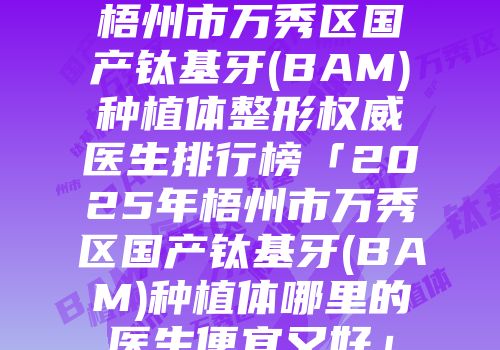 梧州市万秀区国产钛基牙(BAM)种植体整形权威医生排行榜「2025年梧州市万秀区国产钛基牙(BAM)种植体哪里的医生便宜又好」