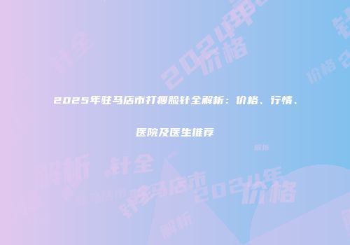2025年驻马店市打瘦脸针全解析：价格、行情、医院及医生推荐