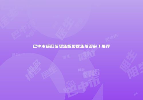 巴中市拔低位阻生智齿医生排名前十推荐