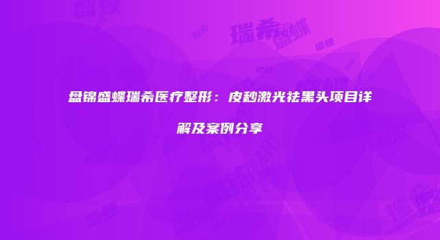 盘锦盛蝶瑞希医疗整形：皮秒激光祛黑头项目详解及案例分享