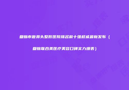 盘锦市做鼻头整形医院排名前十强权威最新发布（盘锦联合美医疗美容口碑实力爆表）