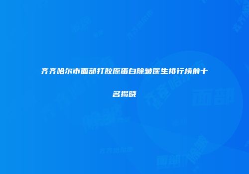 齐齐哈尔市面部打胶原蛋白除皱医生排行榜前十名揭晓