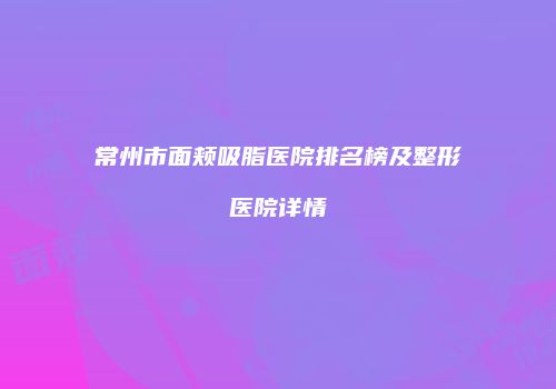 常州市面颊吸脂医院排名榜及整形医院详情