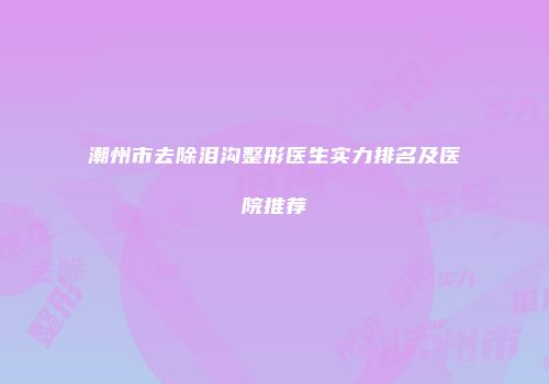 潮州市去除泪沟整形医生实力排名及医院推荐