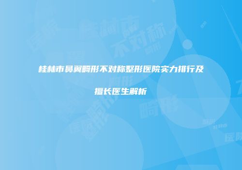 桂林市鼻翼畸形不对称整形医院实力排行及擅长医生解析