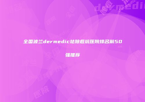 全国波兰dermedic祛除痘坑医院排名前50强推荐