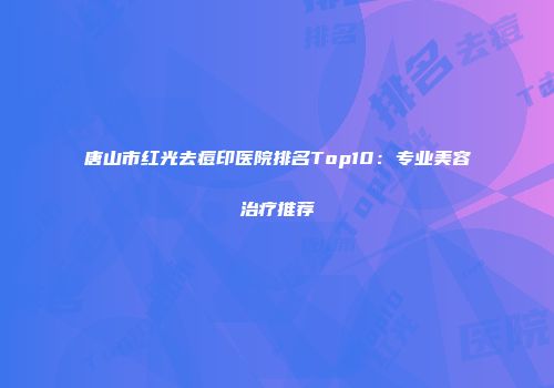 唐山市红光去痘印医院排名Top10：专业美容治疗推荐
