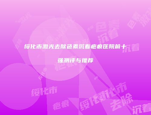 绥化市激光去除色素沉着疤痕医院前十强测评与推荐