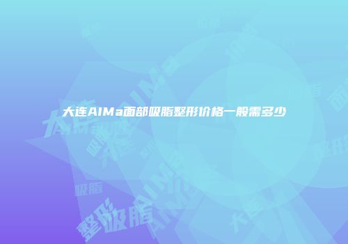 大连AIMa面部吸脂整形价格一般需多少