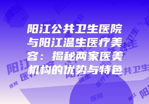 阳江公共卫生医院与阳江温生医疗美容：揭秘两家医美机构的优势与特色