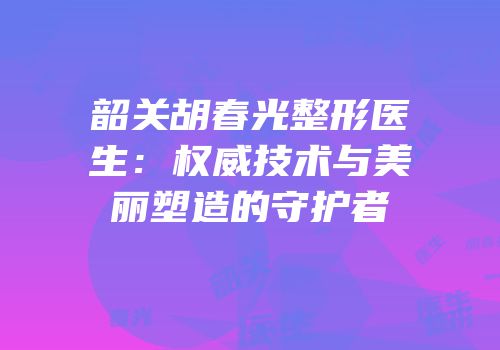 韶关胡春光整形医生：权威技术与美丽塑造的守护者