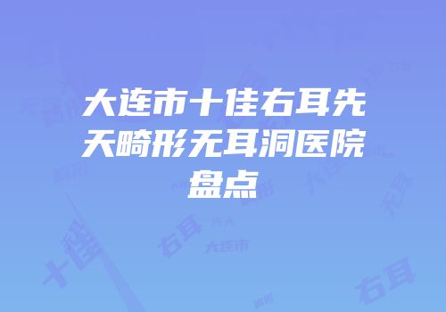 大连市十佳右耳先天畸形无耳洞医院盘点
