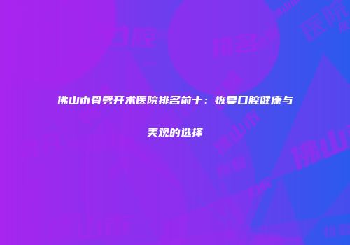 佛山市骨劈开术医院排名前十：恢复口腔健康与美观的选择