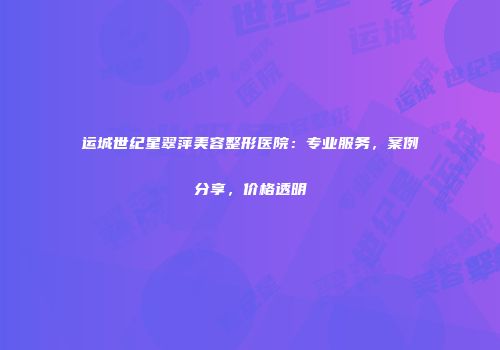 运城世纪星翠萍美容整形医院：专业服务，案例分享，价格透明